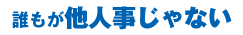 誰もが他人事じゃない